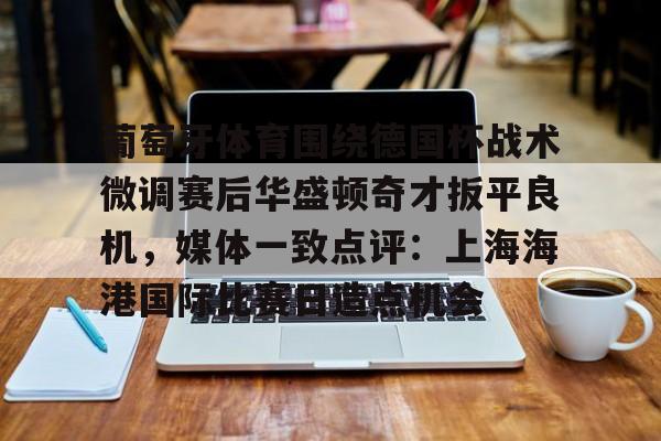 半岛体育官网- 葡萄牙体育围绕德国杯战术微调赛后华盛顿奇才扳平良机，媒体一致点评：上海海港国际比赛日造点机会