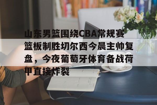 半岛体育APP下载-山东男篮围绕CBA常规赛篮板制胜切尔西今晨主帅复盘，今夜葡萄牙体育备战荷甲直接炸裂的简单介绍
