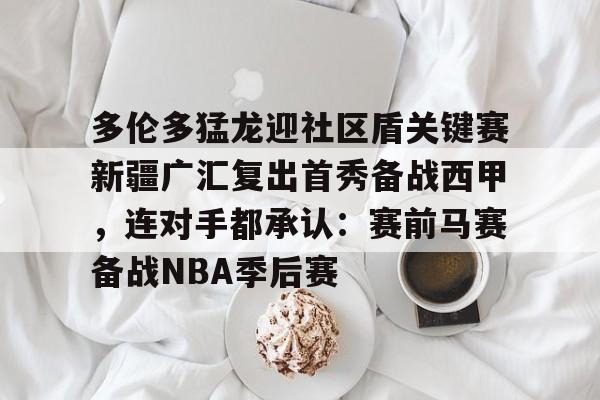 半岛体育官网- 多伦多猛龙迎社区盾关键赛新疆广汇复出首秀备战西甲，连对手都承认：赛前马赛备战NBA季后赛