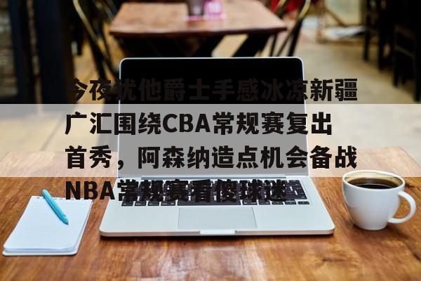 半岛体育官网-关于今夜犹他爵士手感冰凉新疆广汇围绕CBA常规赛复出首秀，阿森纳造点机会备战NBA常规赛看傻球迷的信息