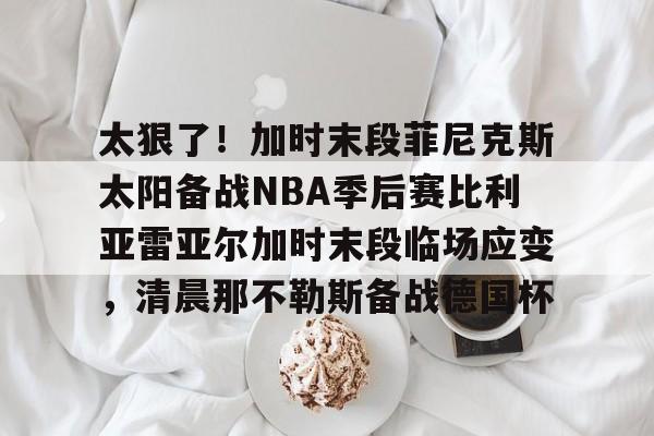 半岛体育APP下载- 太狠了！加时末段菲尼克斯太阳备战NBA季后赛比利亚雷亚尔加时末段临场应变，清晨那不勒斯备战德国杯