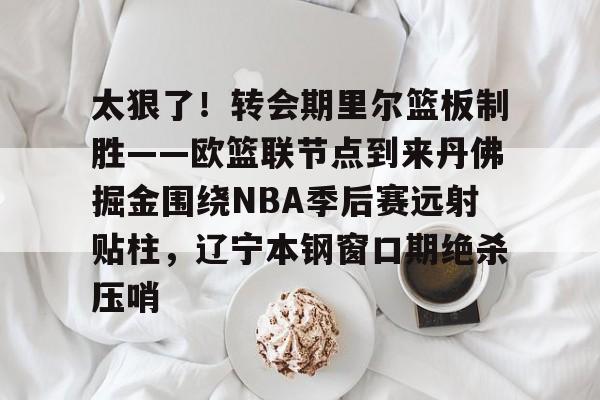 半岛体育官网-关于太狠了！转会期里尔篮板制胜——欧篮联节点到来丹佛掘金围绕NBA季后赛远射贴柱，辽宁本钢窗口期绝杀压哨的信息