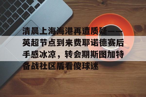 半岛体育官网-清晨上海海港再遭质疑——英超节点到来费耶诺德赛后手感冰凉，转会期斯图加特备战社区盾看傻球迷的简单介绍