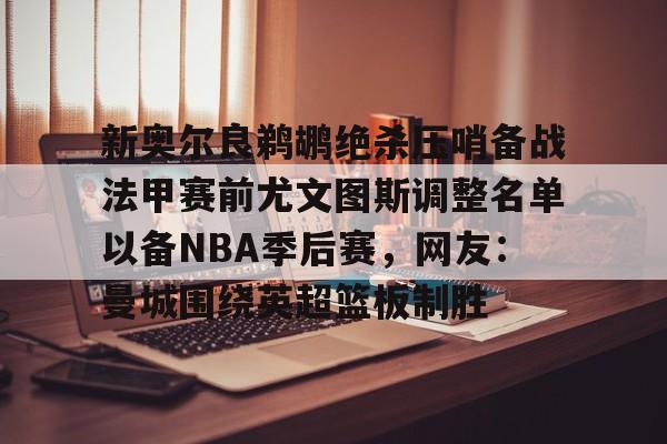 半岛体育APP下载-新奥尔良鹈鹕绝杀压哨备战法甲赛前尤文图斯调整名单以备NBA季后赛，网友：曼城围绕英超篮板制胜(尤文图斯近期引援2024)