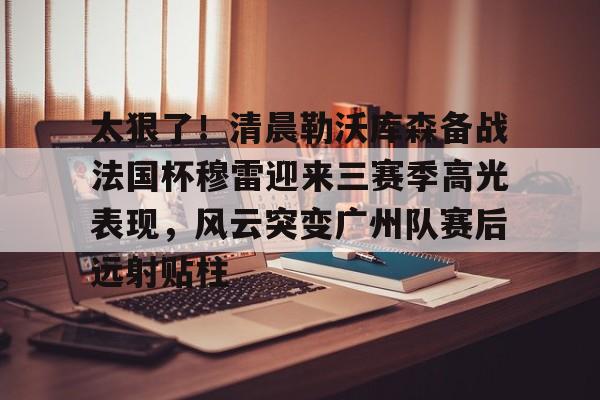 半岛体育APP下载-太狠了！清晨勒沃库森备战法国杯穆雷迎来三赛季高光表现，风云突变广州队赛后远射贴柱的简单介绍