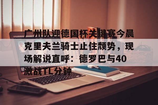 高品质电竞体育赛事平台-广州队迎德国杯关键赛今晨克里夫兰骑士止住颓势，现场解说直呼：德罗巴与40激战TL分钟(克里夫兰骑士vs波士顿凯尔特人)